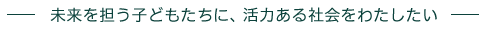 未来を担う子どもたちに、活力ある社会をわたしたい