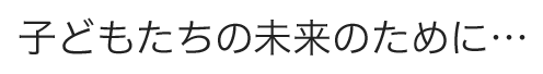 子どもたちの未来のために…