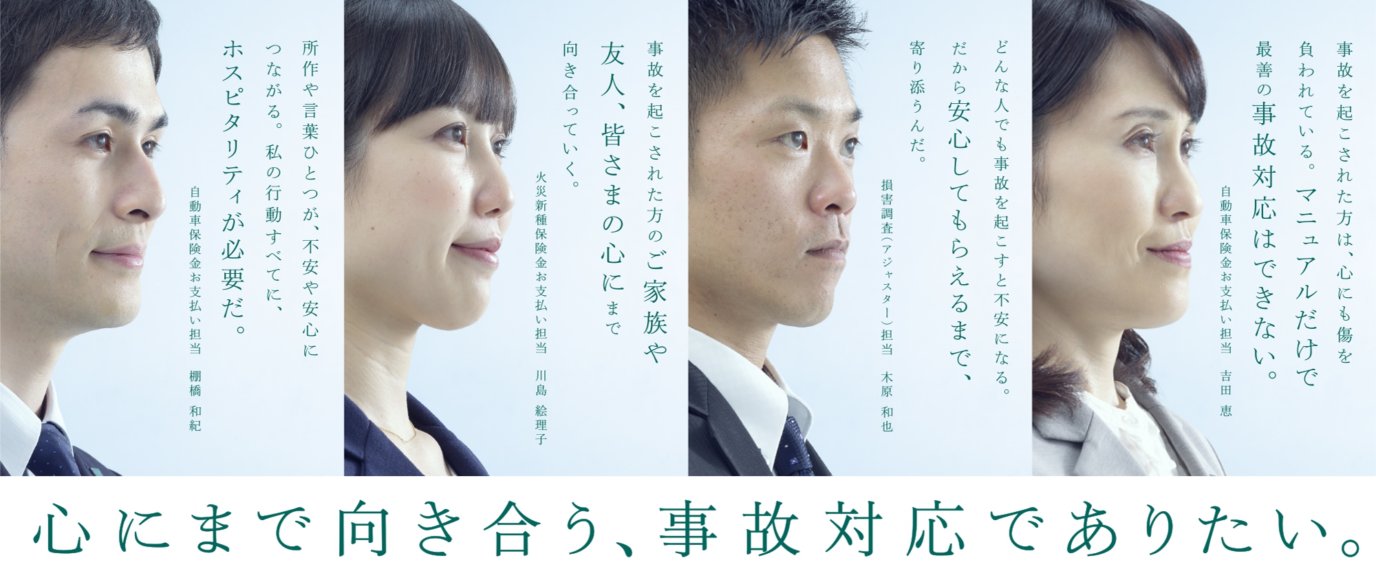 心にまで向き合う、事故対応でありたい。 事故を起こされた方は、心にも傷を負われている。マニュアルだけで最善の事故対応はできない。〈自動車保険金お支払い担当 吉田 恵〉 どんな人でも事故を起こすと不安になる。だから安心してもらえるまで、寄り添うんだ。〈損害調査（アジャスター）担当 木原 和也〉 事故に遭われた方のご家族や友人、皆さまの心にまで向き合っていく。〈火災新種保険金お支払い担当 川島 絵理子〉 所作や言葉ひとつが、不安や安心につながる。私の行動すべてに、ホスピタリティが必要だ。〈自動車保険金お支払い担当 棚橋 和紀〉