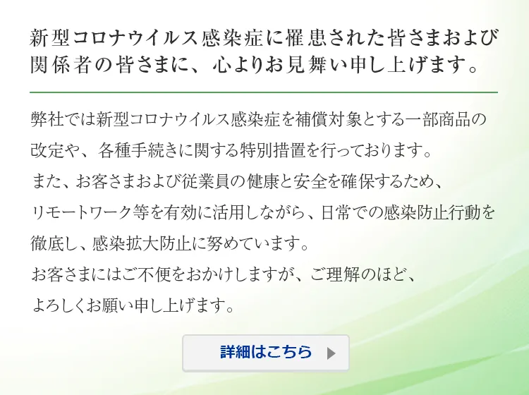 新型コロナウイルス感染症に罹患された皆さまおよび関係者の皆さまに、心よりお見舞い申し上げます。 弊社では新型コロナウイルス感染症を補償対象とする一部商品の改定や、各種手続きに関する特別措置を行っております。 また、お客さまおよび従業員の健康と安全を確保するため、リモートワーク等を有効に活用しながら、日常での感染防止行動を徹底し、感染拡大防止に努めています。 お客さまにはご不便をおかけしますが、ご理解のほど、よろしくお願い申し上げます。 詳細はこちら