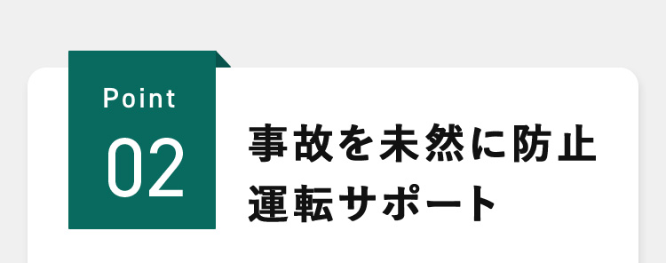 Point02 事故を未然に防止 運転サポート