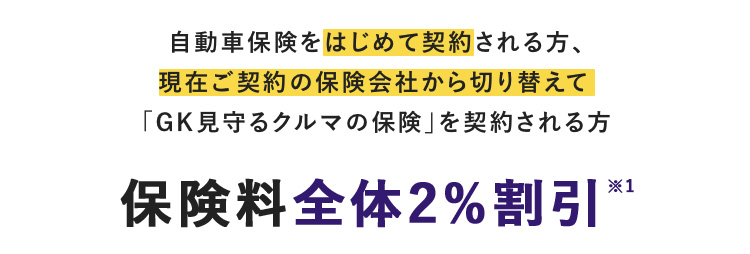 自動車保険をはじめて契約される方、 現在ご契約の保険会社から切り替えて 「GK見守るクルマの保険」を契約される方 保険料全体2％割引※1