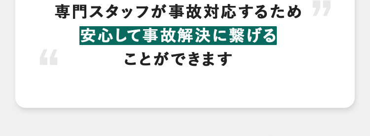 専門スタッフが事故対応するため 安心して事故解決に繋げる ことができます