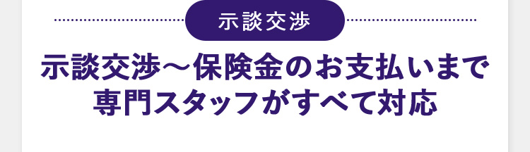 示談交渉 示談交渉から保険金のお支払いまで 専門スタッフがすべて対応