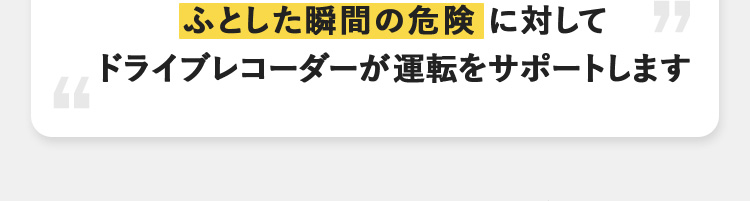 ふとした瞬間の危険に対して ドライブレコーダーが運転をサポートします