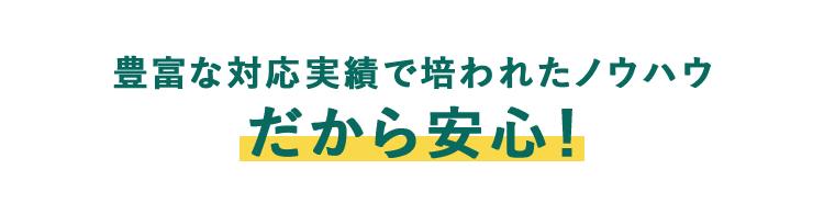 豊富な対応実績で培われたノウハウ だから安心！