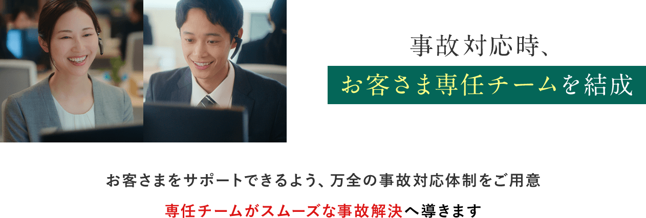 事故対応時、お客さま専任チームを結成 お客さまをサポートできるよう、万全の事故対応体制をご用意 専任チームがスムーズな事故解決へ導きます