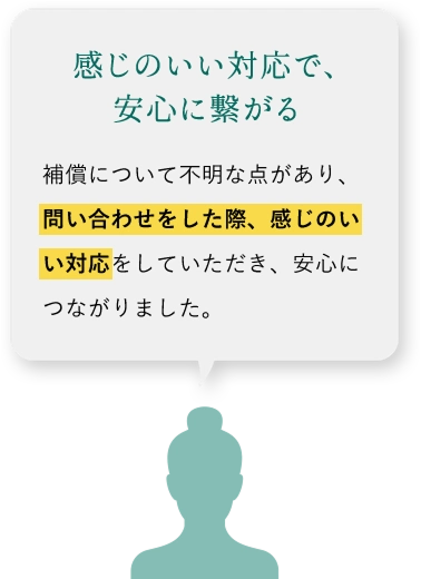 感じのいい対応で、安心に繋がる 補償について不明な点があり、問い合わせをした際、感じのいい対応をしていただき、安心につながりました。