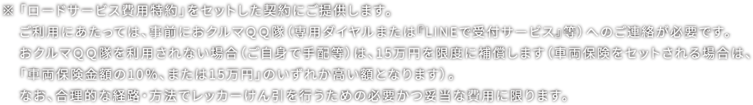 ※「ロードサービス費用特約」をセットした契約にご提供します。 ご利用にあたっては、事前におクルマＱＱ隊（専用ダイヤルまたは『LINEで受付サービス』等）へのご連絡が必要です。 おクルマＱＱ隊を利用されない場合（ご自身で手配等）は、15万円を限度に補償します（車両保険をセットされる場合は、「車両保険金額の10％、または15万円」のいずれか高い額となります）。 なお、合理的な経路・方法でレッカーけん引を行うための必要かつ妥当な費用に限ります。