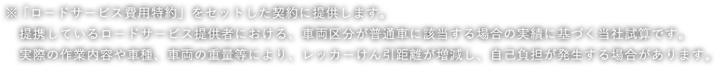 ※「ロードサービス費用特約」をセットした契約に提供します。提携しているロードサービス提供者における、車両区分が普通車に該当する場合の実績に基づく当社試算です。実際の作業内容や車種、車両の重量等により、レッカーけん引距離が増減し、自己負担が発生する場合があります。