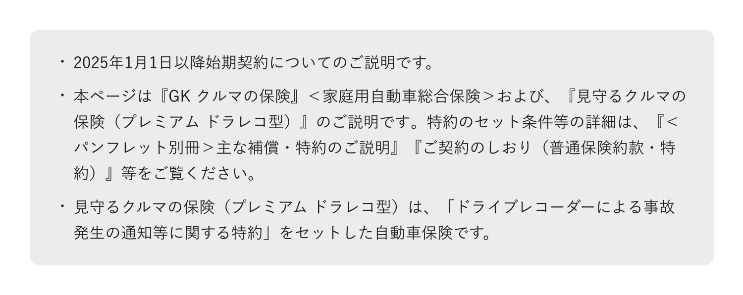 ・2025年1月1日以降始期契約についてのご説明です。・本ページは『GK クルマの保険』＜家庭用自動車総合保険＞および、『見守るクルマの保険（プレミアム ドラレコ型）』のご説明です。特約のセット条件等の詳細は、『＜パンフレット別冊＞主な補償・特約のご説明』『ご契約のしおり（普通保険約款・特約）』等をご覧ください。・見守るクルマの保険（プレミアム ドラレコ型）は、「ドライブレコーダーによる事故発生の通知等に関する特約」をセットした自動車保険です。