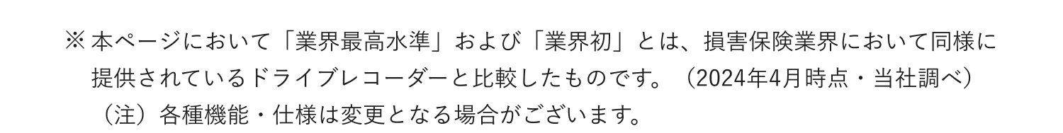 ※本ページにおいて「業界最高水準」および「業界初」とは、損害保険業界において同様に提供されているドライブレコーダーと比較したものです。（2024年4月時点・当社調べ） （注）各種機能・仕様は変更となる場合がございます。