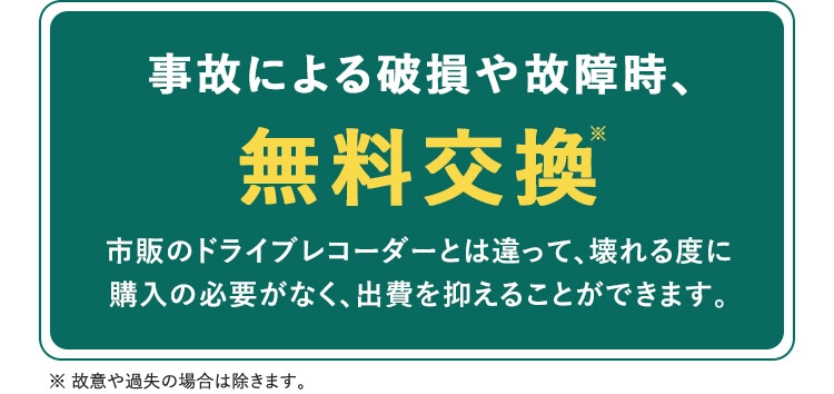 事故による破損や故障時、無料交換※ 市販のドライブレコーダーとは違って、壊れる度に購入の必要がなく、出費を抑えることができます。 ※故意や過失の場合は除きます。