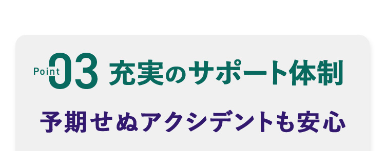 point03 充実のサポート体制 予期せぬアクシデントも安心