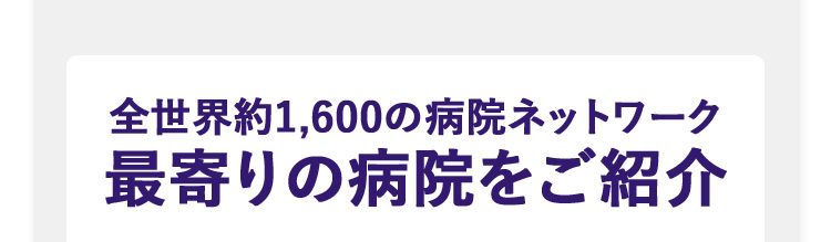 全世界約1,600の病院ネットワーク最寄りの病院をご紹介お支払事例 携行品損害 約26万円 ひったくりにあい、貴重品や衣類などを盗まれた