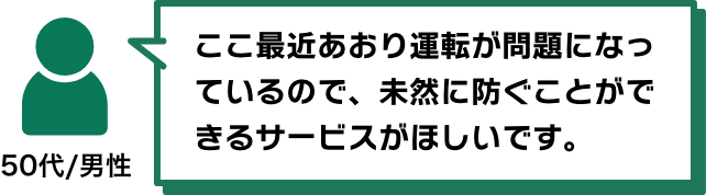 ここ最近あおり運転が問題になっているので、未然に防ぐことができるサービスがほしいです。