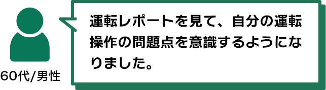 運転レポートを見て、自分の運転操作の問題点を意識するようになりました。