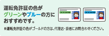 運転免許証の色がグリーンやブルーの方におすすめです。※運転免許証の色がゴールドの方は、取扱代理店にお問合わせください。