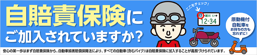 自賠責保険にご加入されていますか？ 安心の第一歩はまず自賠責保険から。自動車損害賠償保障法により、すべての自動車（含むバイク）は自賠責保険に加入することが義務付けられています。 原動機付自転車をお持ちの方も忘れずに！