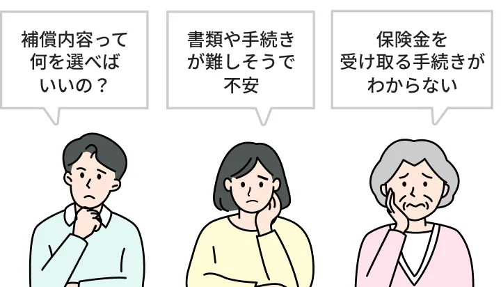 「補償内容って何を選べばいいの？」「書類や手続きが難しそうで不安」「保険金を受け取る手続きがわからない」