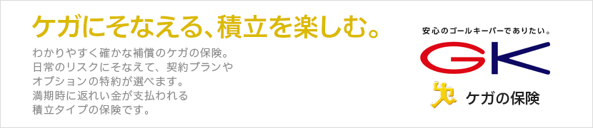 ケガにそなえる、積立を楽しむ。わかりやすく確かな補償のケガの保険。日常のリスクにそなえて、契約プランやオプションの特約が選べます。満期時に返れい金が支払われる積立タイプの保険です。 GK ケガの保険（積立タイプ）