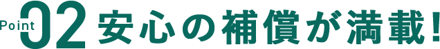 POINT02 安心の補償が満載！