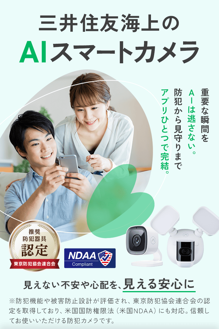 三井住友海上のAIスマートカメラ 重要な瞬間をAIは逃さない。防犯から見守りまでアプリひとつで完結。 推奨防犯器具認定 東京防犯協会連合会 NDAA Compliant 見えない不安や心配を、見える安心に ※防犯機能や被害防止設計が評価され、東京防犯協会連合会の認定を取得しており、米国国防権限法（米国NDAA）にも対応。信頼してお使いいただける防犯カメラです。