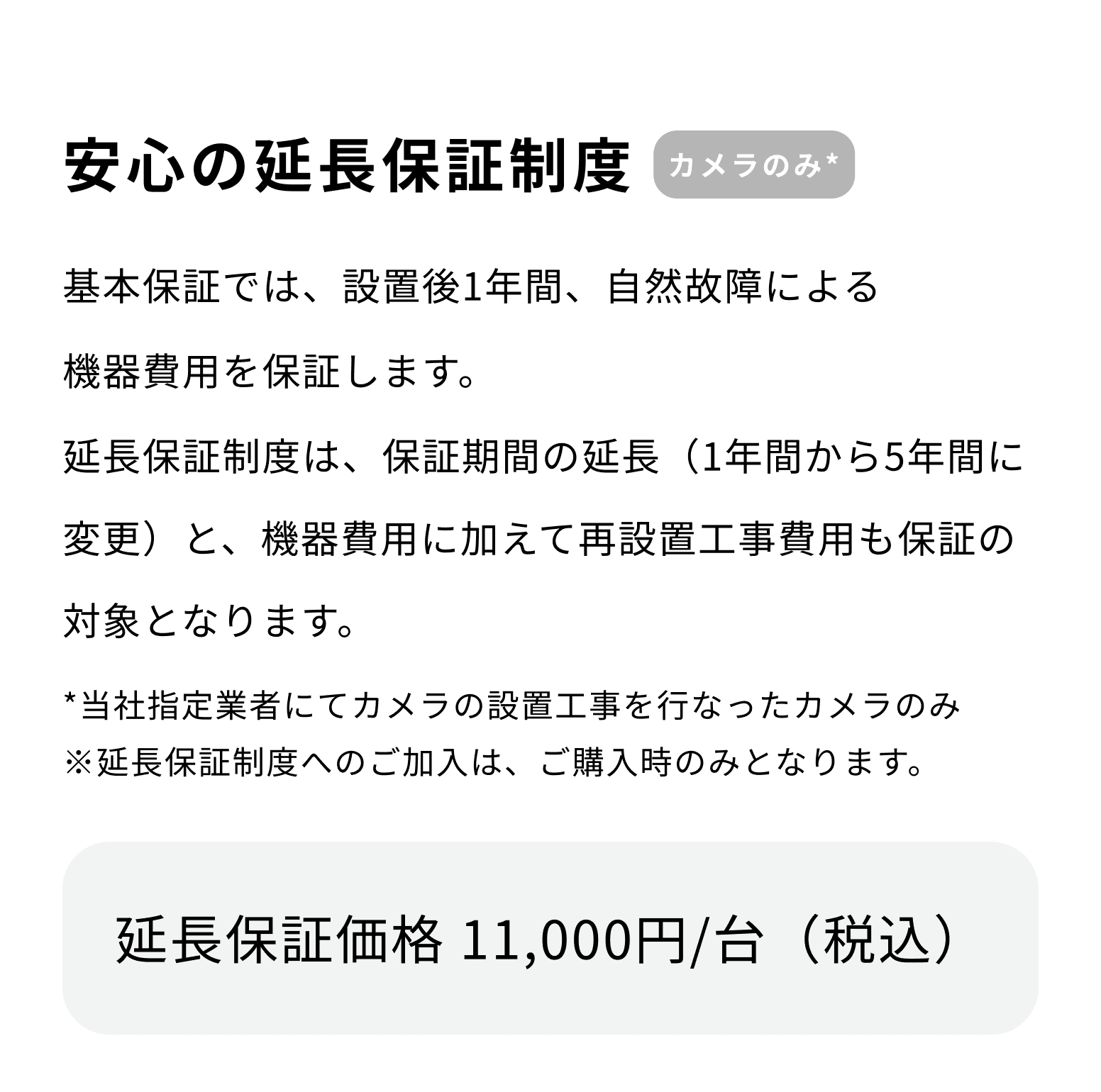 安心の延長保証制度 カメラのみ* 基本保証では、設置後1年間、自然故障による機器費用を保証します。延長保証制度は、保証期間の延長（1年間から5年間に変更）と、機器費用に加えて再設置工事費用も保証の対象となります。 *当社指定業者にてカメラの設置工事を行なったカメラのみ ※延長保証制度へのご加入は、ご購入時のみとなります。 延長保証価格 11,000円/台（税込）
