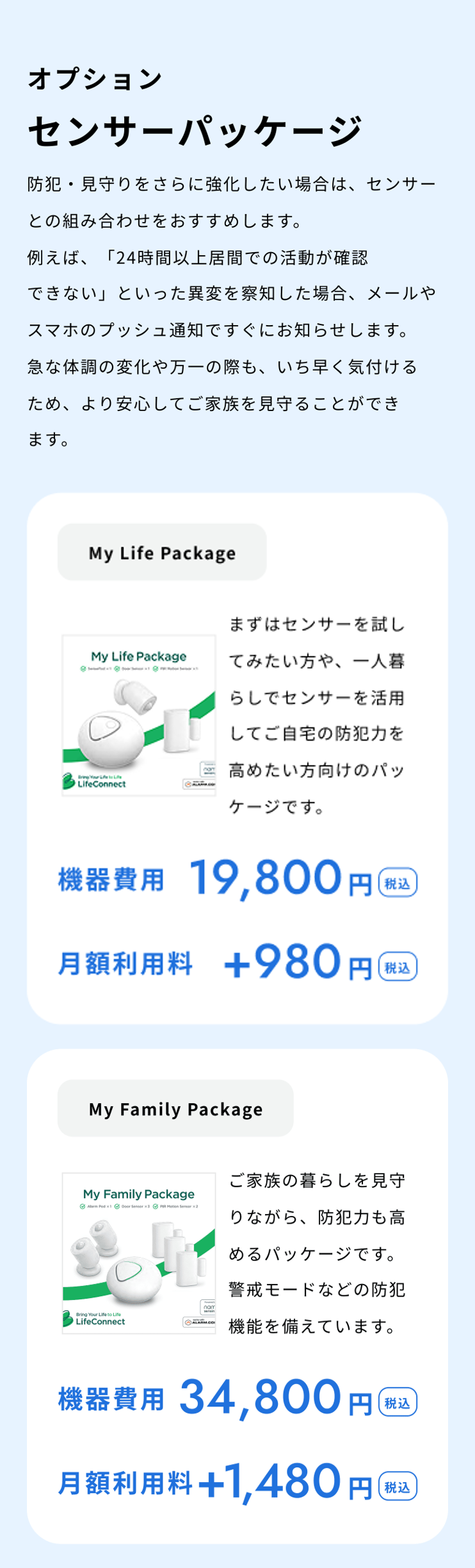 オプション センサーパッケージ 防犯・見守りをさらに強化したい場合は、センサーとの組み合わせをおすすめします。例えば、「24時間以上居間での活動が確認できない」といった異変を察知した場合、メールやスマホのプッシュ通知ですぐにお知らせします。急な体調の変化や万一の際も、いち早く気付けるため、より安心してご家族を見守ることができます。 My Family Package ご家族の暮らしを見守りながら、防犯力も高めるパッケージです。警戒モードなどの防犯機能を備えています。 機器費用 34,980円（税込） 月額利用料 +1,480円（税込）
