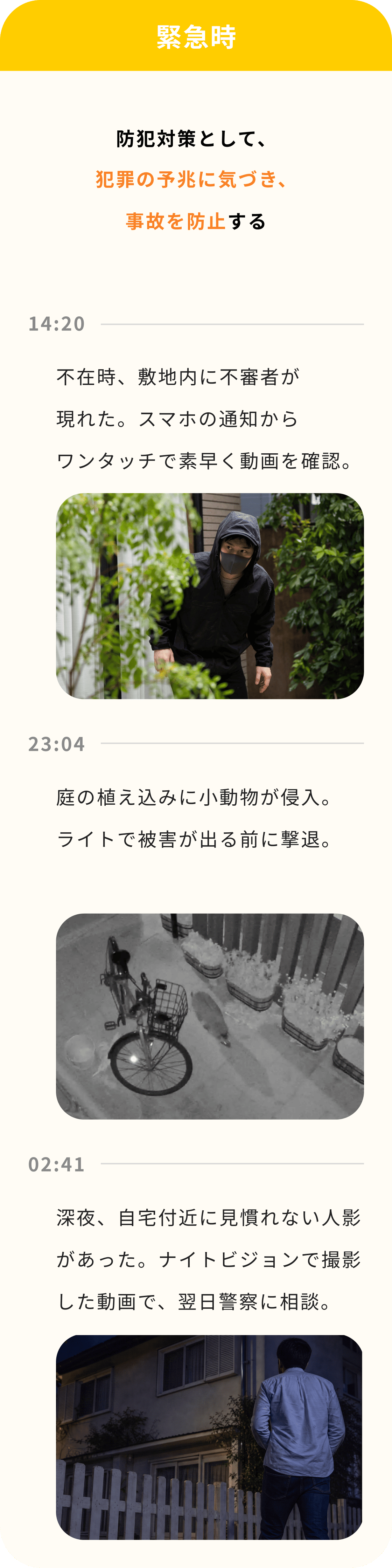 緊急時 防犯対策として、犯罪の予兆に気づき、事故を防止する 14:20 不在時、敷地内に不審者が現れた。スマホの通知からワンタッチで素早く動画を確認。 23:04 庭の植え込みに小動物が侵入。ライトで被害が出る前に撃退。 02:41 深夜、自宅付近に見慣れない人影があった。ナイトビジョンで撮影した動画で、翌日警察に相談。
