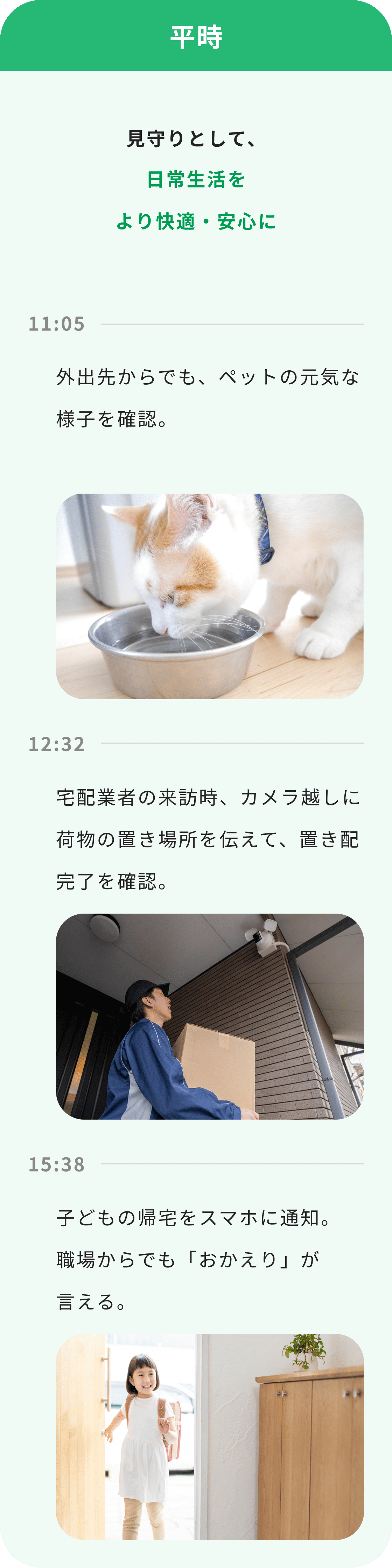 平時 見守りとして、日常生活をより快適・安心に 11:05 外出先からでも、ペットの元気な様子を確認。 12:32 宅配業者の来訪時、カメラ越しに荷物の置き場所を伝えて、置き配完了を確認。 15:38 子どもの帰宅をスマホに通知。職場からでも「おかえり」が言える。