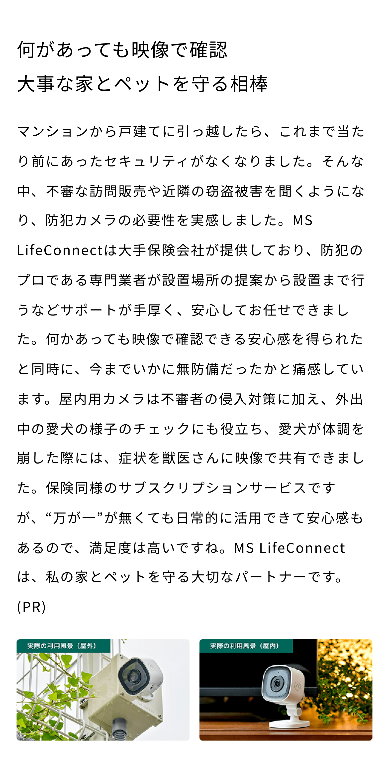 何があっても映像で確認 大事な家とペットを守る相棒 マンションから戸建てに引っ越したら、これまで当たり前にあったセキュリティがなくなりました。そんな中、不審な訪問販売や近隣の窃盗被害を聞くようになり、防犯カメラの必要性を実感しました。MS LifeConnectは大手保険会社が提供しており、防犯のプロである専門業者が設置場所の提案から設置まで行うなどサポートが手厚く、安心してお任せできました。何かあっても映像で確認できる安心感を得られたと同時に、今までいかに無防備だったかと痛感しています。屋内用カメラは不審者の侵入対策に加え、外出中の愛犬の様子のチェックにも役立ち、愛犬が体調を崩した際には、症状を獣医さんに映像で共有できました。保険同様のサブスクリプションサービスですが、“万が一”が無くても日常的に活用できて安心感もあるので、満足度は高いですね。MS LifeConnectは、私の家とペットを守る大切なパートナーです。(PR) 実際の利用風景（屋外） 実際の利用風景（屋内）