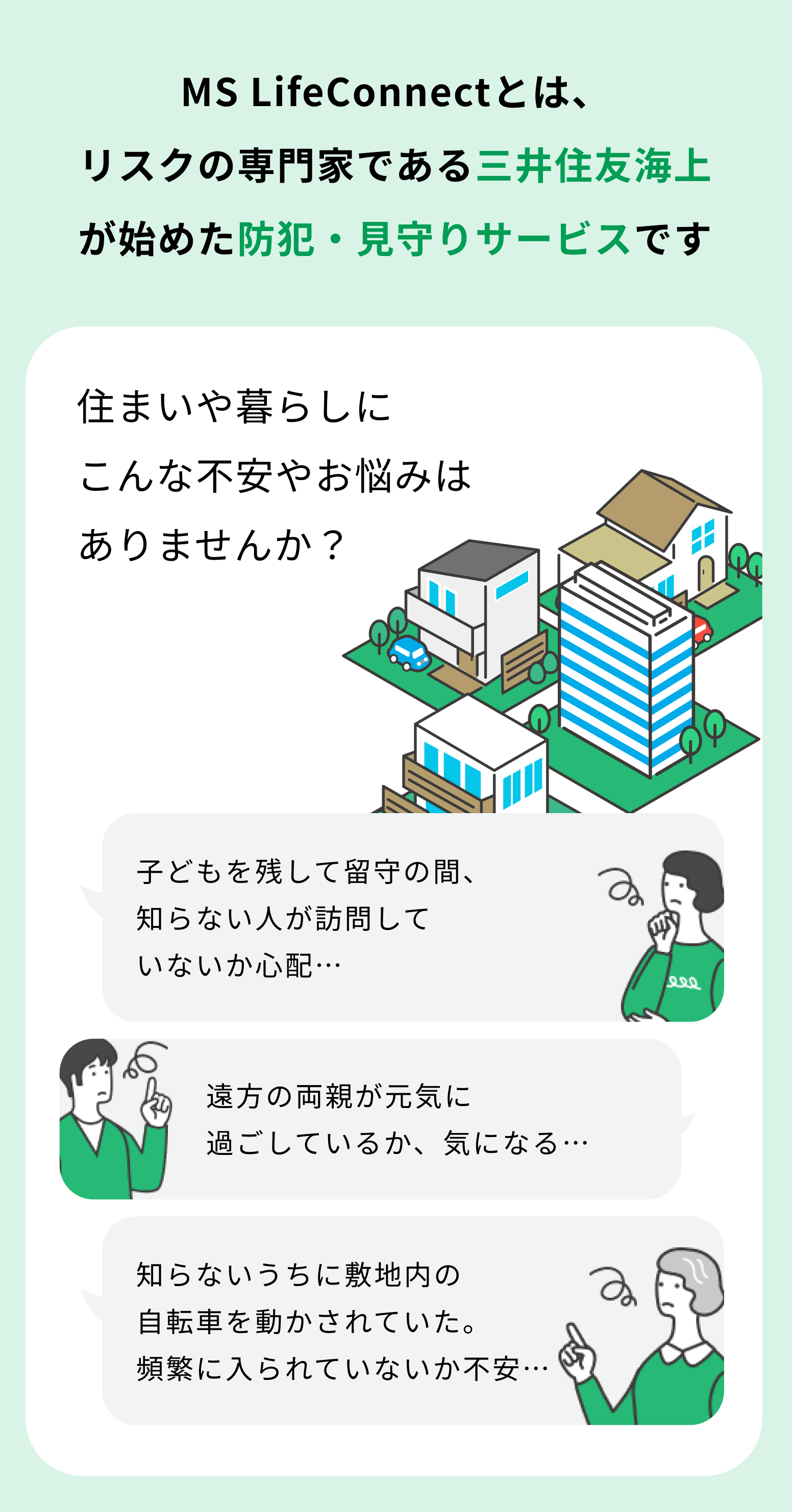 MS LifeConnectとは、リスクの専門家である三井住友海上が始めた防犯・見守りサービスです 住まいや暮らしにこんな不安やお悩みはありませんか？ 子どもを残して留守の間、知らない人が訪問していないか心配… 遠方の両親が元気に過ごしているか、気になる… 知らないうちに敷地内の自転車を動かされていた。頻繁に入られていないか不安…