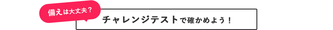 備えは大丈夫？ チャレンジテストで確かめよう！