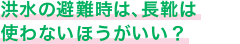 洪水の避難時は、長靴は使わないほうがいい？