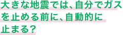大きな地震では、自分でガスを止める前に、自動的に止まる？