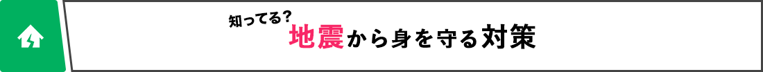 知ってる？ 地震から身を守る対策