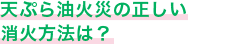 天ぷら油火災の正しい消火方法は？