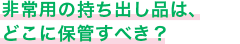 非常用の持ち出し品は、どこに保管すべき？