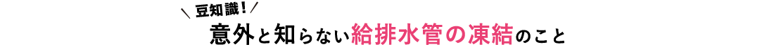 豆知識！ 意外と知らない給排水管の凍結のこと