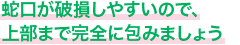 蛇口が破損しやすいので、上部まで完全に包みましょう