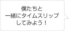 「僕たちと一緒にタイムスリップしてみよう！」