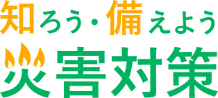 知ろう・備えよう 災害対策