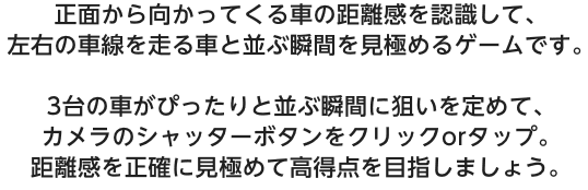 正面から向かってくる車の距離感を認識して、左右の車線を走る車と並ぶ瞬間を見極めるゲームです。3台の車がぴったりと並ぶ瞬間に狙いを定めて、カメラのシャッターボタンをクリックorタップ。距離感を正確に見極めて高得点を目指しましょう。