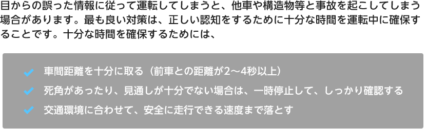 目からの誤った情報に従って運転してしまうと、他車や構造物等と事故を起こしてしまう場合があります。最も良い対策は、正しい認知をするために十分な時間を運転中に確保することです。十分な時間を確保するためには、・車間距離を十分に取る（前車との距離が2～4秒以上）・死角があったり、見通しが十分でない場合は、一時停止して、しっかり確認する、・交通環境に合わせて、安全に走行できる速度まで落とす