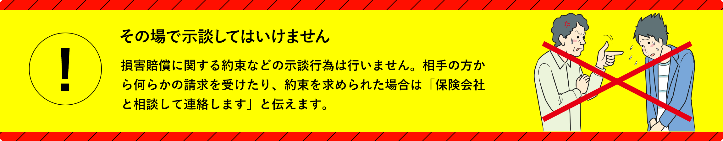 その場で示談してはいけません／損害賠償に関する約束などの示談行為は、絶対に行ってはいけません。書面、口頭などいかなる方法でも応じてはいけません。示談交渉は保険会社が行います。