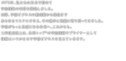 1975年、私たちは日本で初めて宇宙保険の引受を開始しました。以降、宇宙ビジネスの創成期から現在まであらゆるリスクにそなえ、その進歩と発展に寄り添ってきました。宇宙がもっと身近になる未来へ、これからも。三井住友海上は、本邦トップ※の宇宙保険サプライヤーとして保険というかたちで宇宙ビジネスを支えていきます。 三井住友海上　宇宙保険 ※2016～2020年度の収入保険料（累計）、三井住友海上調べ